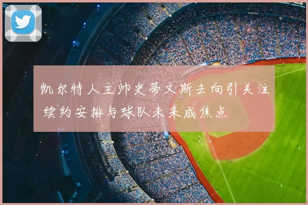 凯尔特人主帅史蒂文斯去向引关注 续约安排与球队未来成焦点