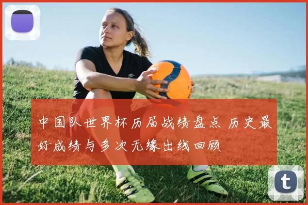 中国队世界杯历届战绩盘点 历史最好成绩与多次无缘出线回顾