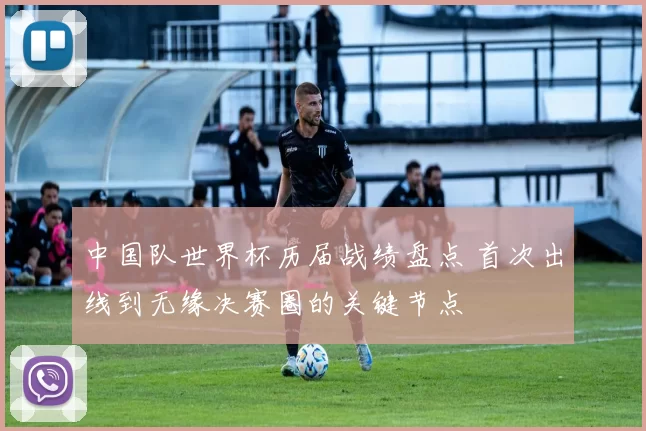 中国队世界杯历届战绩盘点 首次出线到无缘决赛圈的关键节点