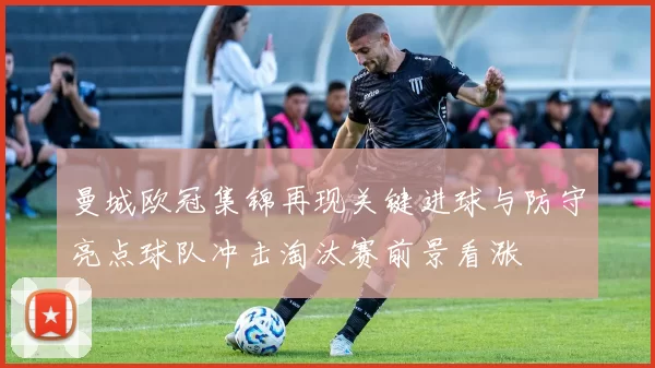 曼城欧冠集锦再现关键进球与防守亮点球队冲击淘汰赛前景看涨