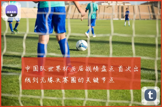 中国队世界杯历届战绩盘点 首次出线到无缘决赛圈的关键节点