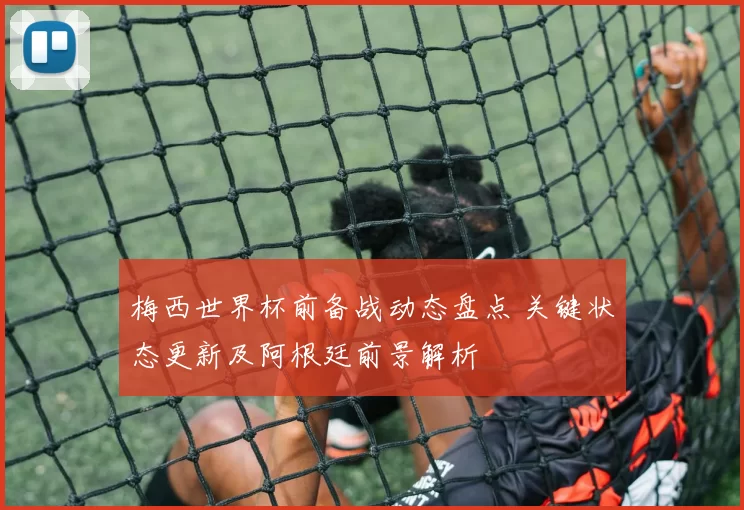 梅西世界杯前备战动态盘点 关键状态更新及阿根廷前景解析