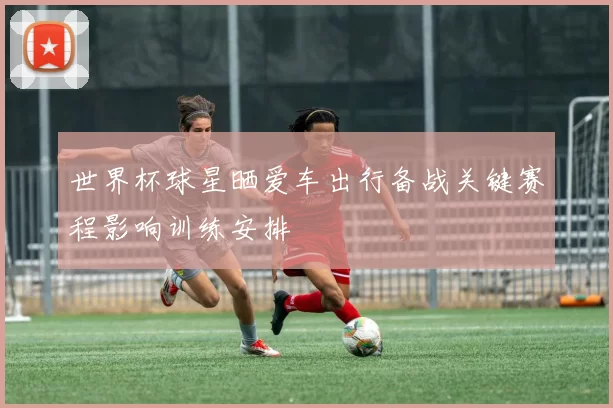 世界杯球星晒爱车出行备战关键赛程影响训练安排