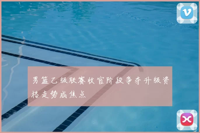 男篮乙级联赛收官阶段争夺升级资格走势成焦点