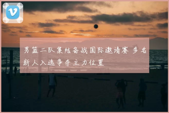 男篮二队集结备战国际邀请赛 多名新人入选争夺主力位置