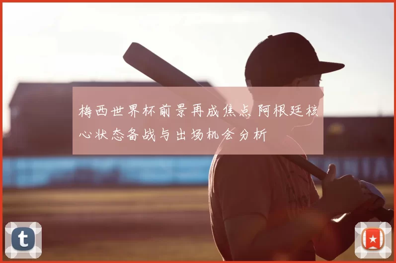 梅西世界杯前景再成焦点 阿根廷核心状态备战与出场机会分析