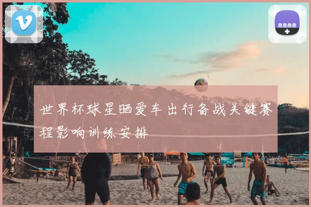 世界杯球星晒爱车出行备战关键赛程影响训练安排