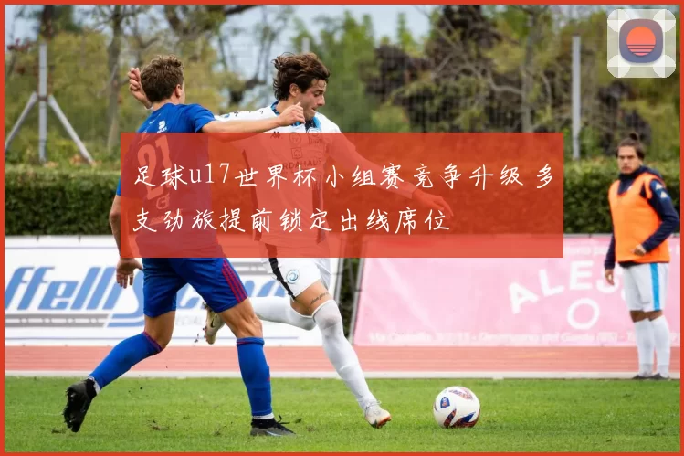 足球u17世界杯小组赛竞争升级 多支劲旅提前锁定出线席位