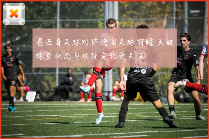 墨西哥足球对阵德国足球前瞻 关键球员状态与攻防变化受关注