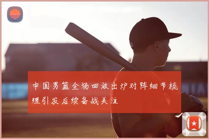 中国男篮全场回放出炉对阵细节梳理引发后续备战关注