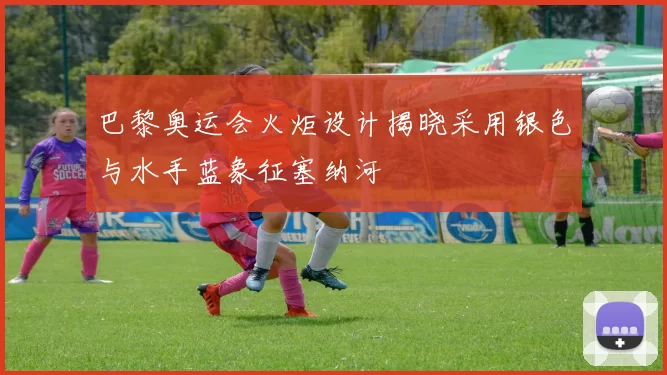 巴黎奥运会火炬设计揭晓采用银色与水手蓝象征塞纳河