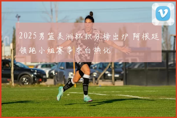 2025男篮美洲杯积分榜出炉 阿根廷领跑小组赛争夺白热化