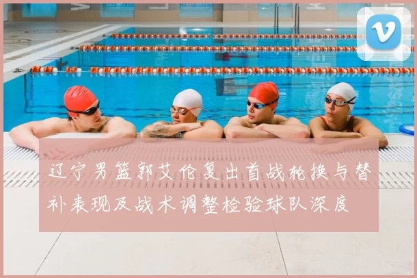 辽宁男篮郭艾伦复出首战轮换与替补表现及战术调整检验球队深度