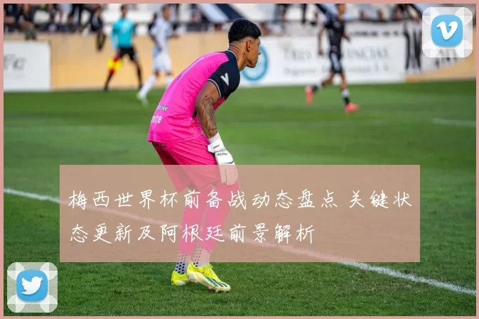 梅西世界杯前备战动态盘点 关键状态更新及阿根廷前景解析