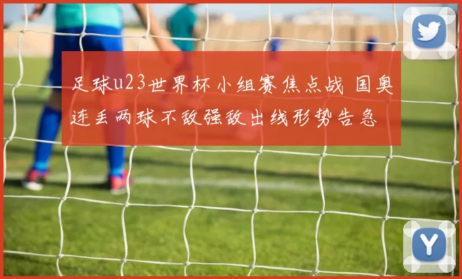 足球u23世界杯小组赛焦点战 国奥连丢两球不敌强敌出线形势告急