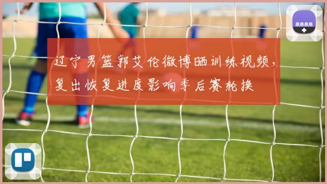 辽宁男篮郭艾伦微博晒训练视频，复出恢复进度影响季后赛轮换