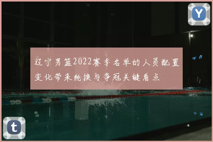 辽宁男篮2022赛季名单的人员配置变化带来轮换与争冠关键看点