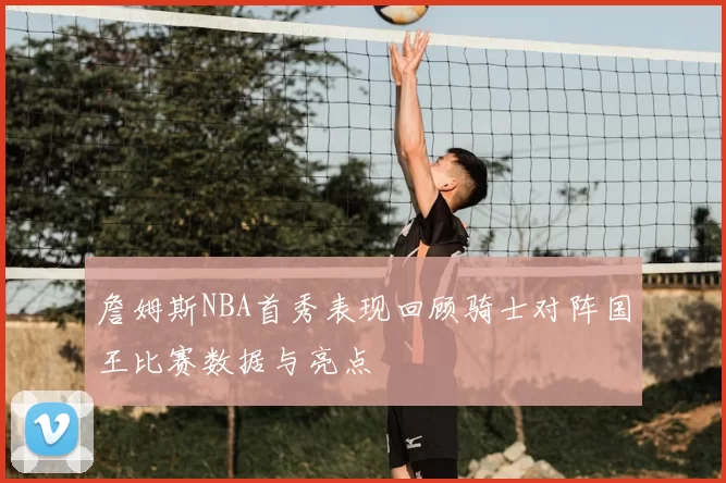 詹姆斯NBA首秀表现回顾骑士对阵国王比赛数据与亮点