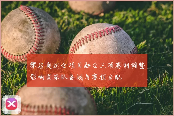 攀岩奥运会项目融合三项赛制调整影响国家队备战与赛程分配