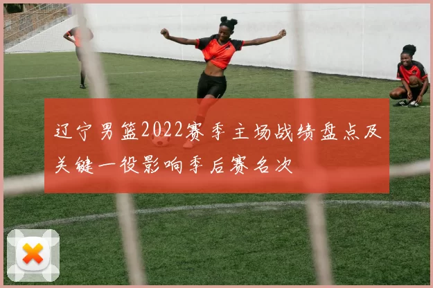 辽宁男篮2022赛季主场战绩盘点及关键一役影响季后赛名次