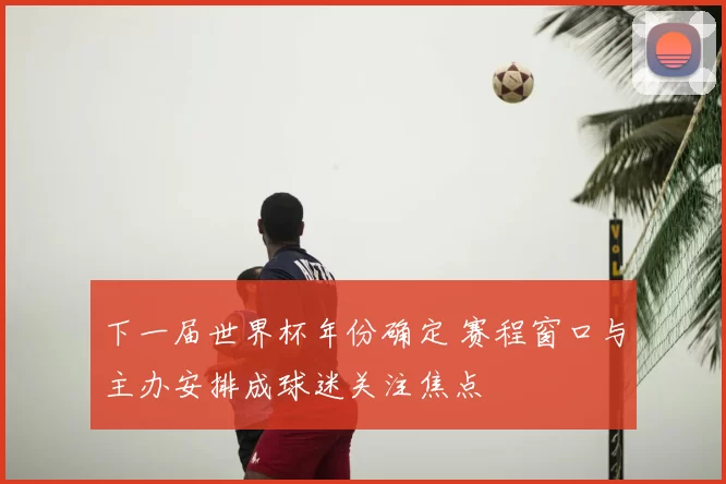 下一届世界杯年份确定 赛程窗口与主办安排成球迷关注焦点