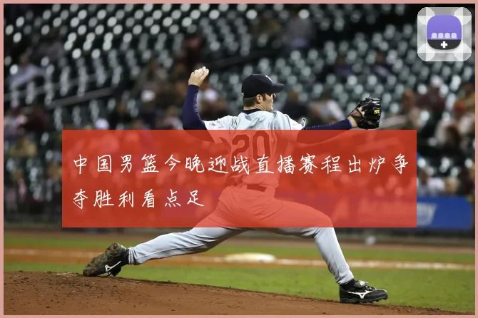 中国男篮今晚迎战直播赛程出炉争夺胜利看点足