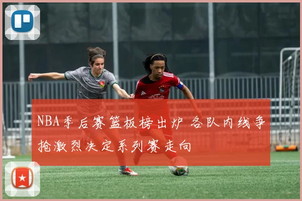 NBA季后赛篮板榜出炉 各队内线争抢激烈决定系列赛走向