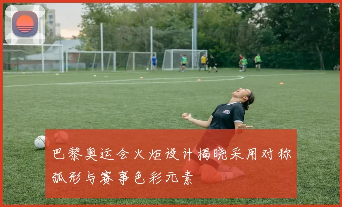 巴黎奥运会火炬设计揭晓采用对称弧形与赛事色彩元素