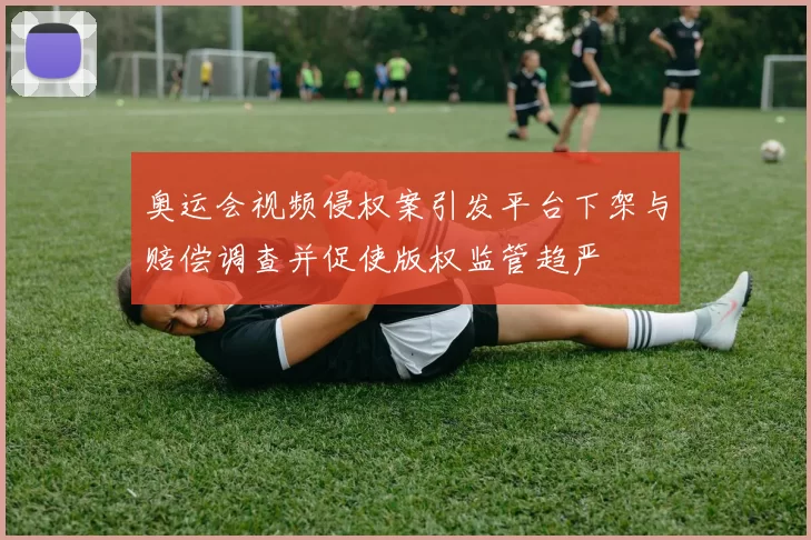奥运会视频侵权案引发平台下架与赔偿调查并促使版权监管趋严