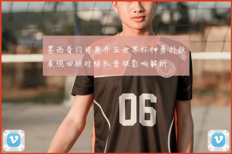 墨西哥门将奥乔亚世界杯神勇扑救表现回顾对球队晋级影响解析